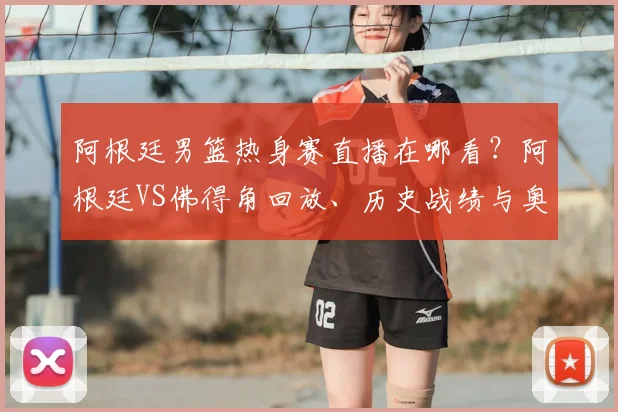 阿根廷男篮热身赛直播在哪看？阿根廷VS佛得角回放、历史战绩与奥运赛程解析
