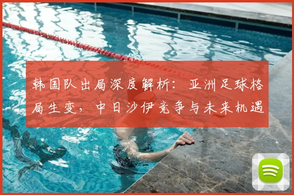 韩国队出局深度解析：亚洲足球格局生变，中日沙伊竞争与未来机遇