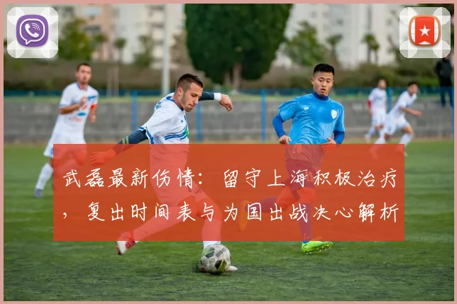 武磊最新伤情：留守上海积极治疗，复出时间表与为国出战决心解析