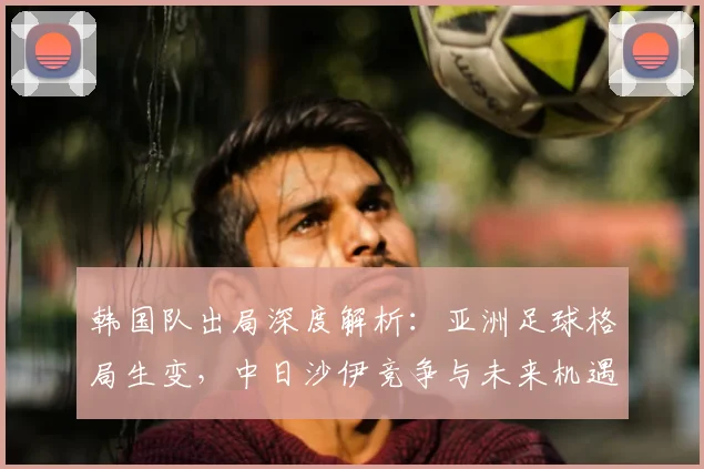 韩国队出局深度解析：亚洲足球格局生变，中日沙伊竞争与未来机遇