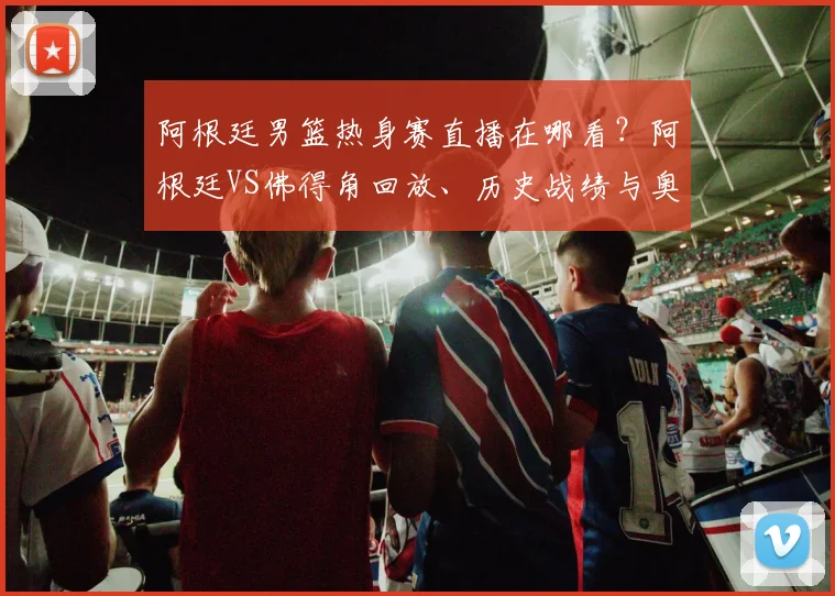 阿根廷男篮热身赛直播在哪看？阿根廷VS佛得角回放、历史战绩与奥运赛程解析