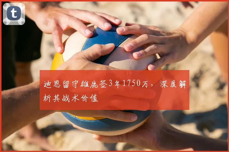 迪恩留守雄鹿签3年1750万，深度解析其战术价值